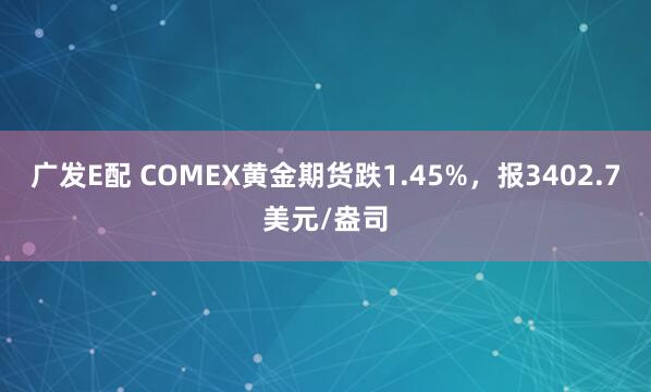广发E配 COMEX黄金期货跌1.45%，报3402.7美元/盎司