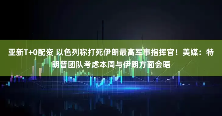 亚新T+0配资 以色列称打死伊朗最高军事指挥官！美媒：特朗普团队考虑本周与伊朗方面会晤