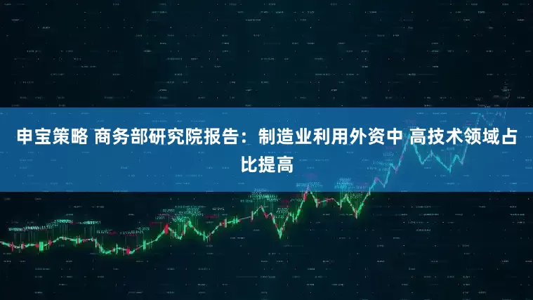 申宝策略 商务部研究院报告：制造业利用外资中 高技术领域占比提高