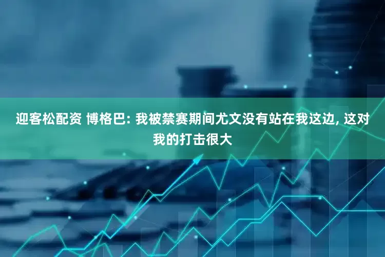 迎客松配资 博格巴: 我被禁赛期间尤文没有站在我这边, 这对我的打击很大