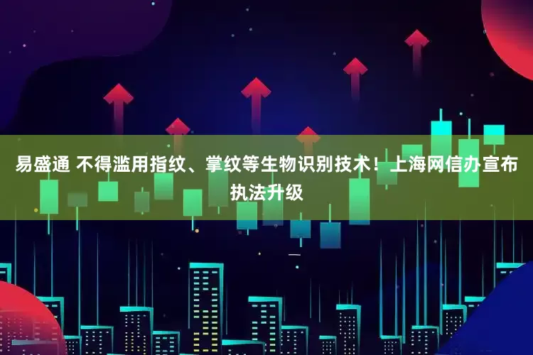 易盛通 不得滥用指纹、掌纹等生物识别技术！上海网信办宣布执法升级