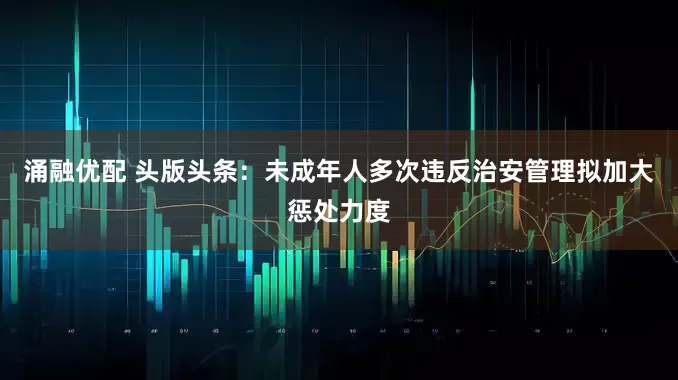 涌融优配 头版头条：未成年人多次违反治安管理拟加大惩处力度