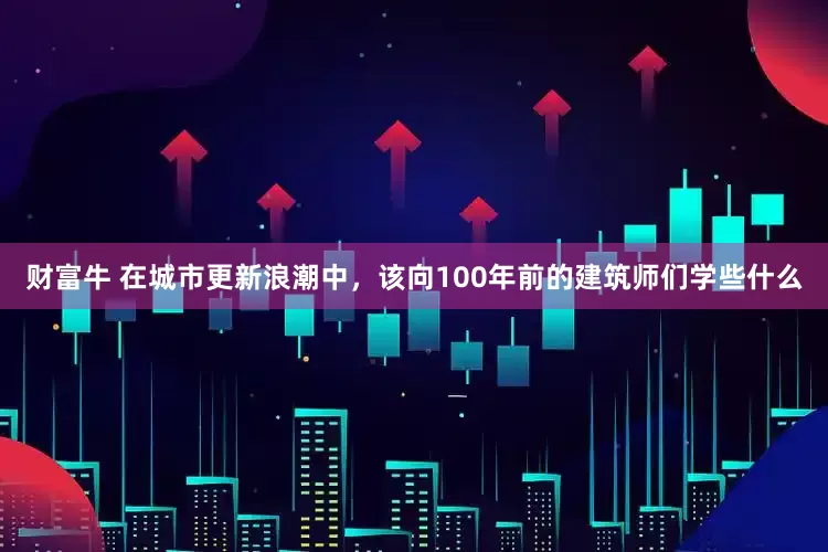 财富牛 在城市更新浪潮中，该向100年前的建筑师们学些什么