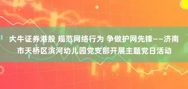 大牛证券港股 规范网络行为 争做护网先锋——济南市天桥区滨河幼儿园党支部开展主题党日活动