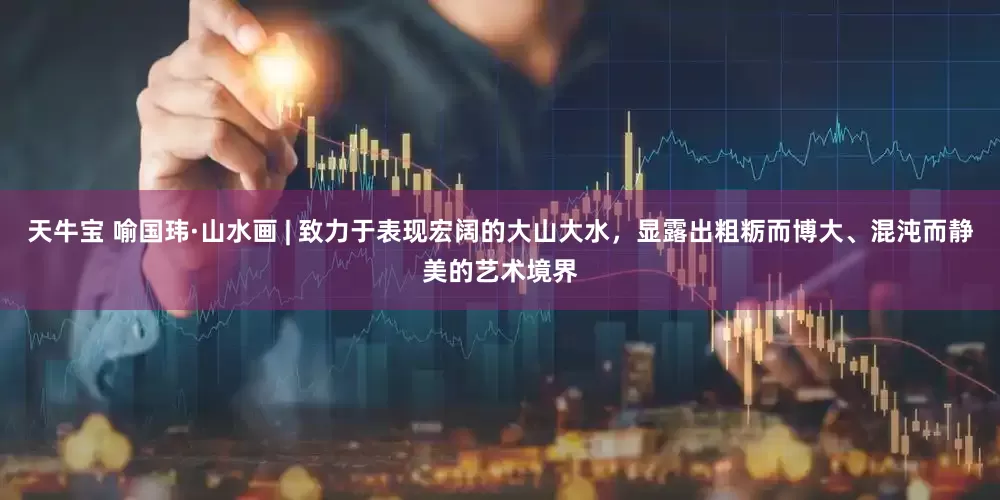 天牛宝 喻国玮·山水画 | 致力于表现宏阔的大山大水，显露出粗粝而博大、混沌而静美的艺术境界