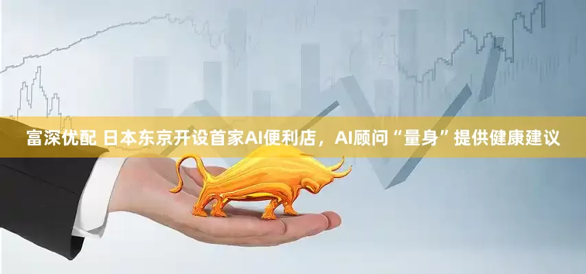 富深优配 日本东京开设首家AI便利店，AI顾问“量身”提供健康建议