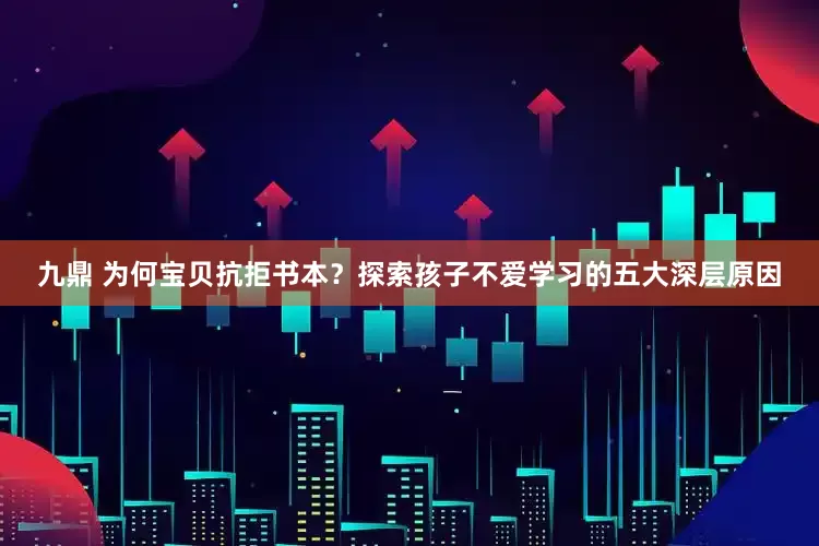 九鼎 为何宝贝抗拒书本？探索孩子不爱学习的五大深层原因