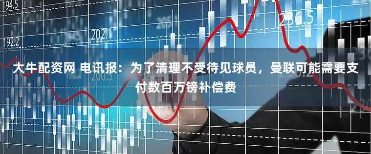 大牛配资网 电讯报：为了清理不受待见球员，曼联可能需要支付数百万镑补偿费