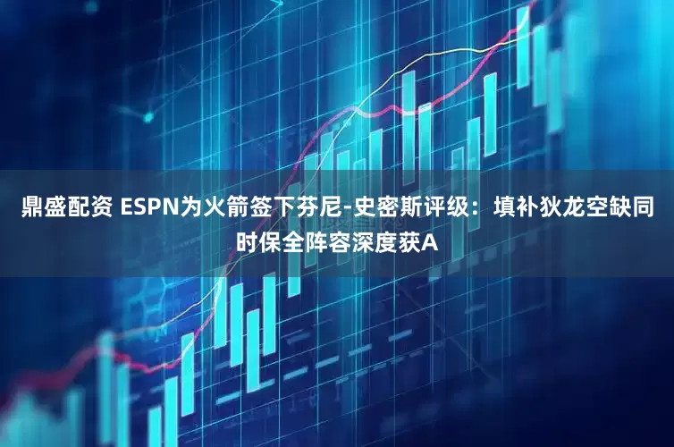 鼎盛配资 ESPN为火箭签下芬尼-史密斯评级：填补狄龙空缺同时保全阵容深度获A