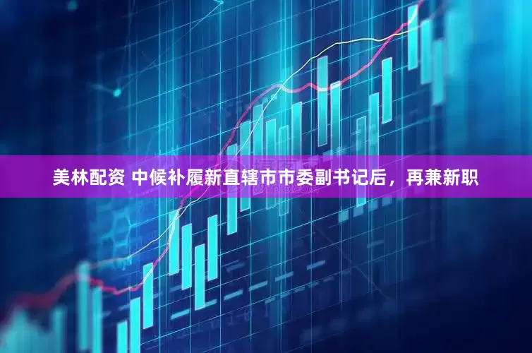 美林配资 中候补履新直辖市市委副书记后，再兼新职