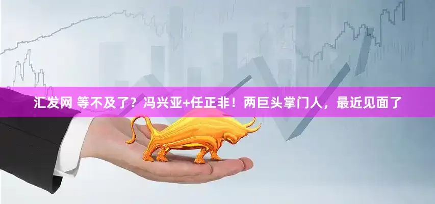 汇发网 等不及了？冯兴亚+任正非！两巨头掌门人，最近见面了