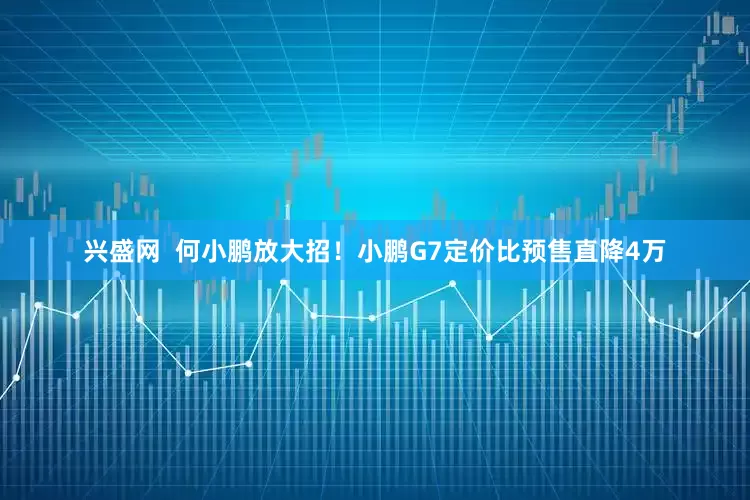 兴盛网  何小鹏放大招！小鹏G7定价比预售直降4万