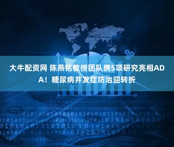 大牛配资网 陈燕铭教授团队携5项研究亮相ADA！糖尿病并发症防治迎转折