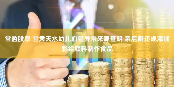 常盈股票 甘肃天水幼儿血铅异常来源查明 系后厨违规添加彩绘颜料制作食品