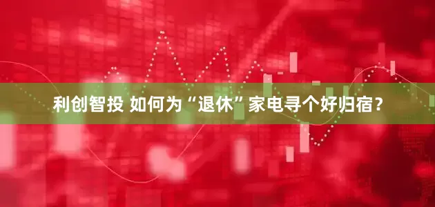 利创智投 如何为“退休”家电寻个好归宿？