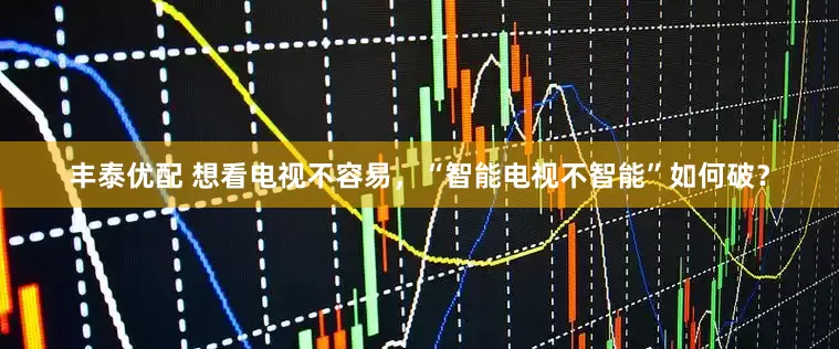 丰泰优配 想看电视不容易，“智能电视不智能”如何破？