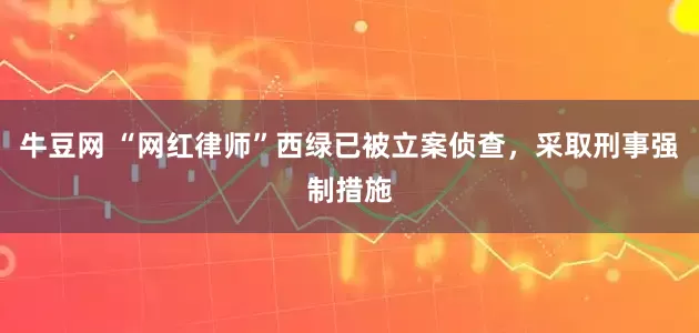 牛豆网 “网红律师”西绿已被立案侦查，采取刑事强制措施