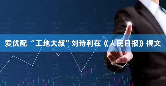 爱优配 “工地大叔”刘诗利在《人民日报》撰文