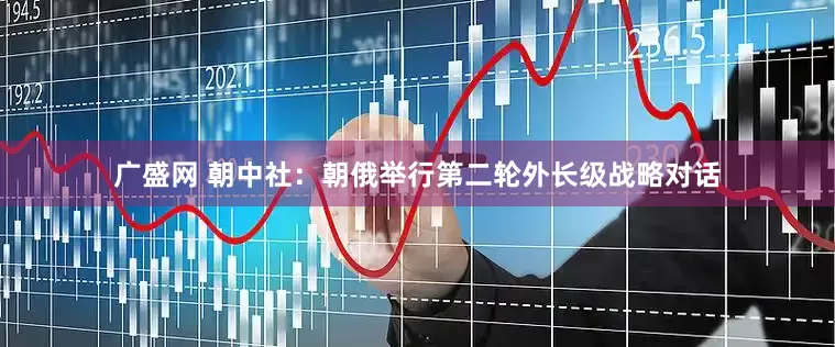 广盛网 朝中社：朝俄举行第二轮外长级战略对话