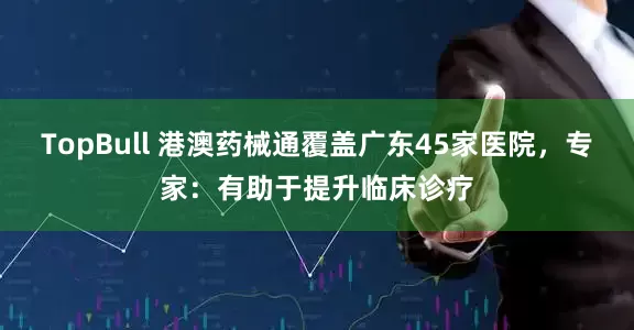 TopBull 港澳药械通覆盖广东45家医院，专家：有助于提升临床诊疗