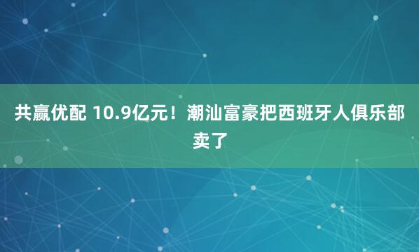 共赢优配 10.9亿元！潮汕富豪把西班牙人俱乐部卖了