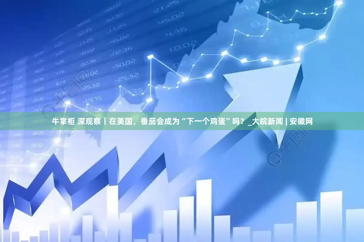 牛掌柜 深观察丨在美国，番茄会成为“下一个鸡蛋”吗？_大皖新闻 | 安徽网