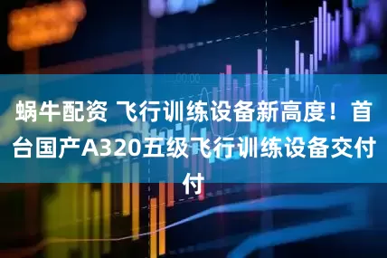 蜗牛配资 飞行训练设备新高度！首台国产A320五级飞行训练设备交付