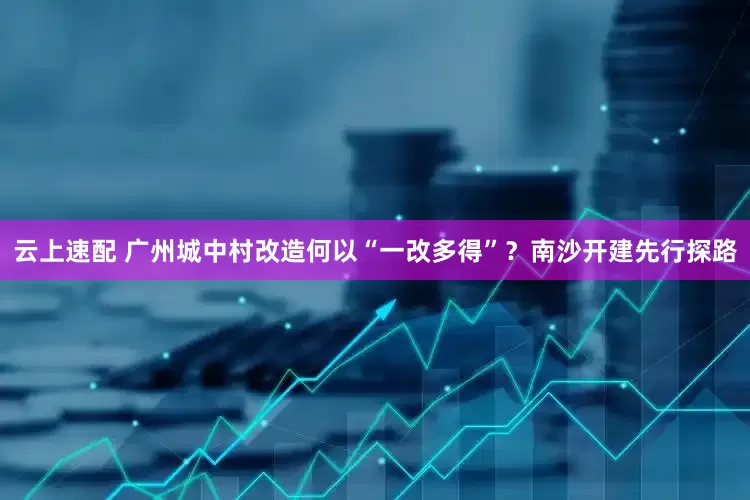 云上速配 广州城中村改造何以“一改多得”？南沙开建先行探路