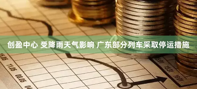 创盈中心 受降雨天气影响 广东部分列车采取停运措施