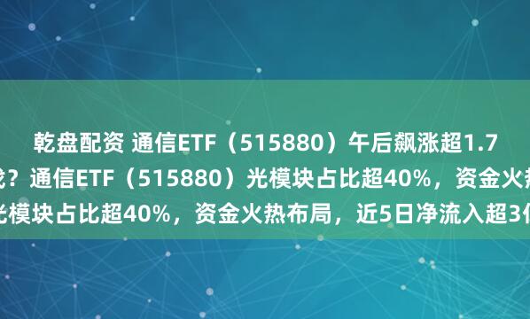 乾盘配资 通信ETF（515880）午后飙涨超1.7%，“光模块ETF”哪里找？通信ETF（515880）光模块占比超40%，资金火热布局，近5日净流入超3亿元