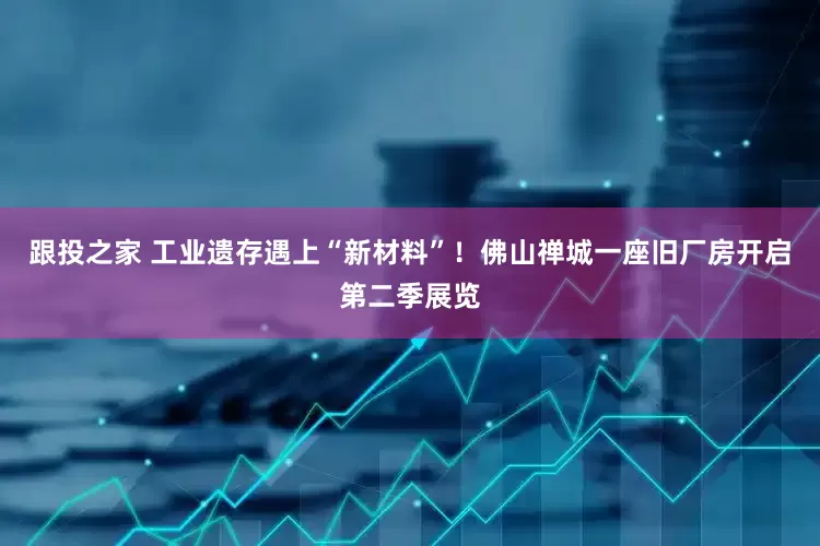 跟投之家 工业遗存遇上“新材料”！佛山禅城一座旧厂房开启第二季展览