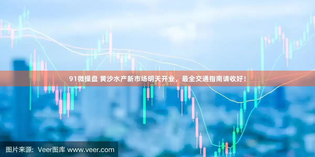 91微操盘 黄沙水产新市场明天开业，最全交通指南请收好！