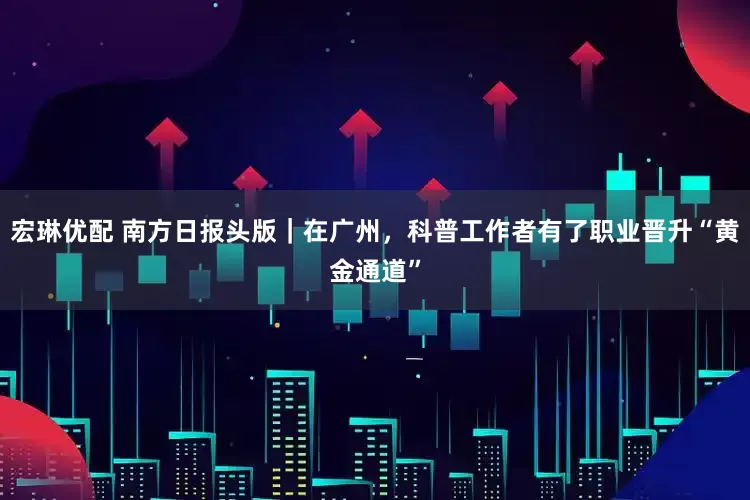 宏琳优配 南方日报头版｜在广州，科普工作者有了职业晋升“黄金通道”