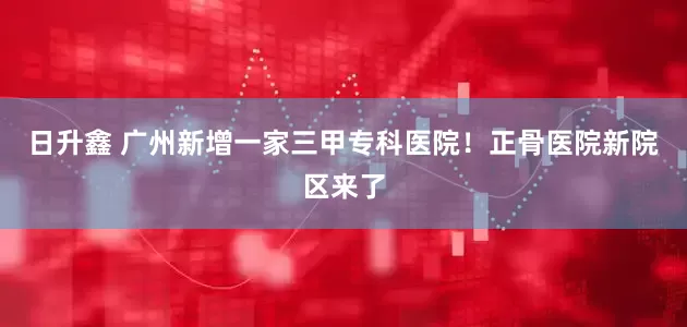日升鑫 广州新增一家三甲专科医院！正骨医院新院区来了