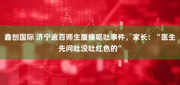 鑫创国际 济宁逾百师生腹痛呕吐事件，家长：“医生先问吐没吐红色的”