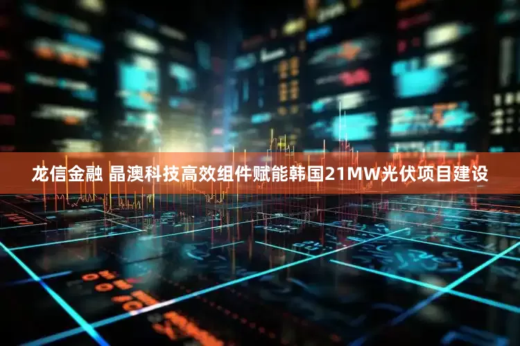 龙信金融 晶澳科技高效组件赋能韩国21MW光伏项目建设